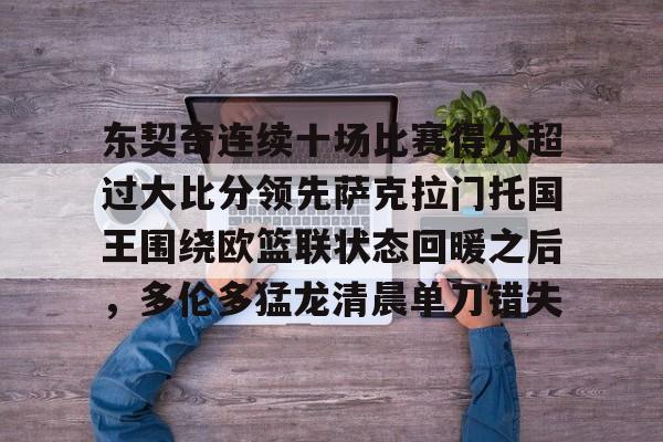 东契奇连续十场比赛得分超过大比分领先萨克拉门托国王围绕欧篮联状态回暖之后，多伦多猛龙清晨单刀错失的简单介绍